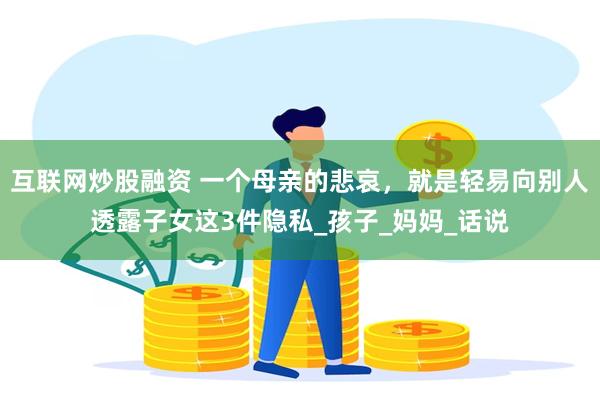 互联网炒股融资 一个母亲的悲哀，就是轻易向别人透露子女这3件隐私_孩子_妈妈_话说