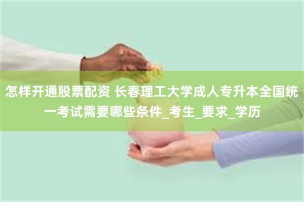怎样开通股票配资 长春理工大学成人专升本全国统一考试需要哪些条件_考生_要求_学历