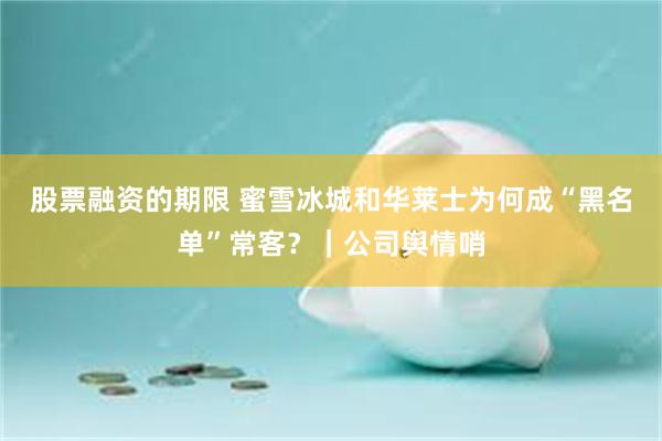 股票融资的期限 蜜雪冰城和华莱士为何成“黑名单”常客？｜公司舆情哨