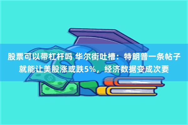 股票可以带杠杆吗 华尔街吐槽：特朗普一条帖子就能让美股涨或跌5%，经济数据变成次要