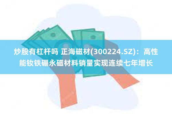 炒股有杠杆吗 正海磁材(300224.SZ)：高性能钕铁硼永磁材料销量实现连续七年增长