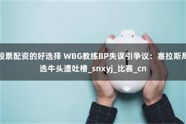 股票配资的好选择 WBG教练BP失误引争议：塞拉斯局选牛头遭吐槽_snxyj_比赛_cn