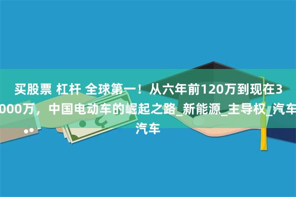 买股票 杠杆 全球第一！从六年前120万到现在3000万，中国电动车的崛起之路_新能源_主导权_汽车