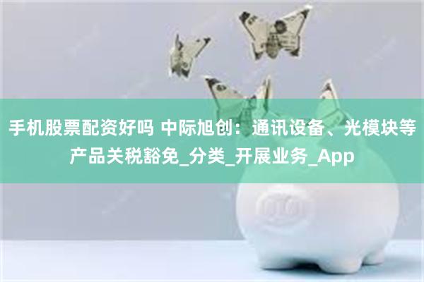 手机股票配资好吗 中际旭创：通讯设备、光模块等产品关税豁免_分类_开展业务_App