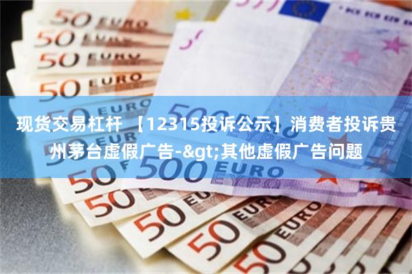 现货交易杠杆 【12315投诉公示】消费者投诉贵州茅台虚假广告->其他虚假广告问题