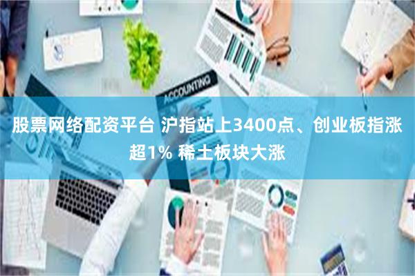 股票网络配资平台 沪指站上3400点、创业板指涨超1% 稀土板块大涨