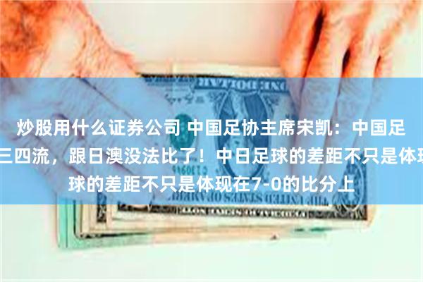 炒股用什么证券公司 中国足协主席宋凯：中国足球，现在是亚洲三四流，跟日澳没法比了！中日足球的差距不只是体现在7-0的比分上