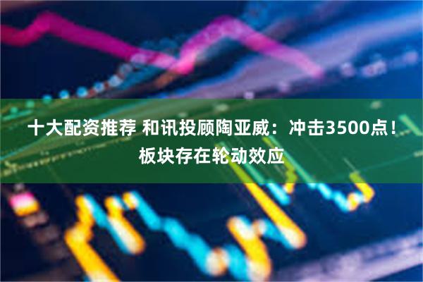 十大配资推荐 和讯投顾陶亚威：冲击3500点！板块存在轮动效应