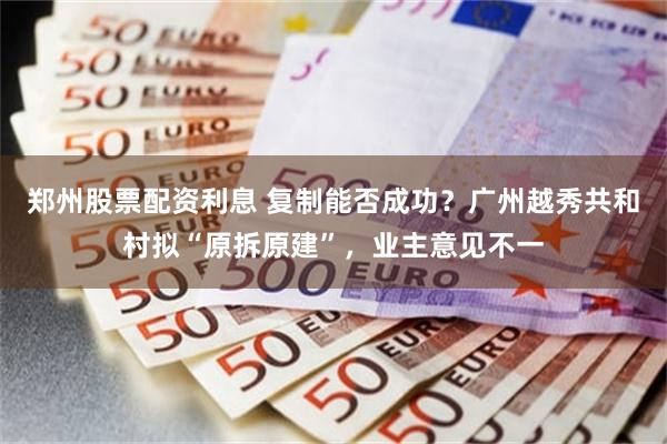 郑州股票配资利息 复制能否成功？广州越秀共和村拟“原拆原建”，业主意见不一