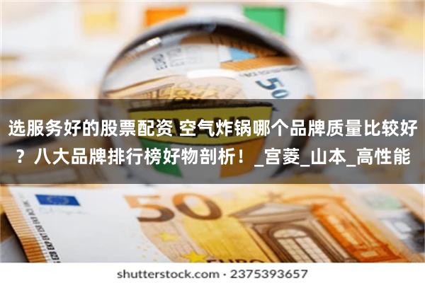 选服务好的股票配资 空气炸锅哪个品牌质量比较好？八大品牌排行榜好物剖析！_宫菱_山本_高性能